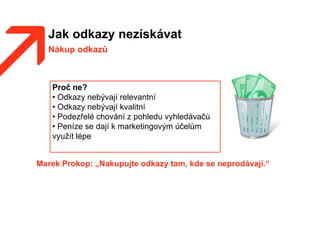 Jak odkazy nezískávat
Nákup odkazů
Marek Prokop: „Nakupujte odkazy tam, kde se neprodávají.“
Proč ne?
• Odkazy nebývají relevantní
• Odkazy nebývají kvalitní
• Podezřelé chování z pohledu vyhledávačů
• Peníze se dají k marketingovým účelům
využít lépe
 