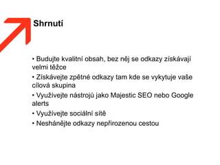 Shrnutí
• Budujte kvalitní obsah, bez něj se odkazy získávají
velmi těžce
• Získávejte zpětné odkazy tam kde se vykytuje vaše
cílová skupina
• Využívejte nástrojů jako Majestic SEO nebo Google
alerts
• Využívejte sociální sítě
• Neshánějte odkazy nepřirozenou cestou
 
