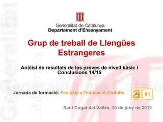 Jornada de formació: Fes play a l’educació d’adults
Sant Cugat del Vallès, 30 de juny de 2015
Grup de treball de Llengües
Estrangeres
Anàlisi de resultats de les proves de nivell bàsic i
Conclusions 14/15
 