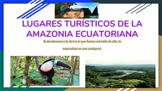 LUGARES TURÍSTICOS DE LA
AMAZONIA ECUATORIANA
Si devolvemos a la tierra lo que hemos extraído de ella, la
naturaleza no nos castigará.
 