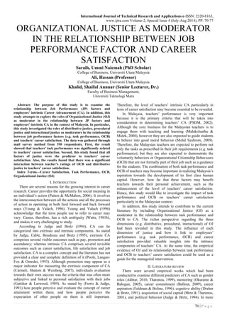 International Journal of Technical Research and Applications e-ISSN: 2320-8163,
www.ijtra.com Volume-2, Special Issue 4 (July-Aug 2014), PP. 70-77
70 | P a g e
ORGANIZATIONAL JUSTICE AS MODERATOR
IN THE RELATIONSHIP BETWEEN JOB
PERFORMANCE FACTOR AND CAREER
SATISFACTION
Saraih, Ummi Naiemah (PhD Scholar)
College of Business, Universiti Utara Malaysia
Ali, Hassan (Professor)
College of Business, Universiti Utara Malaysia
Khalid, Shaiful Annuar (Senior Lecturer, Dr.)
Faculty of Business Management,
Universiti Teknologi Mara
Abstract: The purpose of this study is to examine the
relationship between Job Performance (JP) factors and
employees’ intrinsic Career Advancement (CA). In addition, this
study attempts to explore the roles of Organizational Justice (OJ)
as moderator in the relationship between JP factors and
employees’ intrinsic CA in the context of Malaysia. In particular,
this study investigated the roles of distributive justice, procedural
justice and interactional justice as moderators in the relationship
between job performance factors (e.g. task performance, OCB)
and teachers’ career satisfaction. The data was gathered through
mail survey method from 390 respondents. First, the result
showed that teachers’ task performance was significantly related
to teachers’ career satisfaction. Second, this study found that all
factors of justice were the predictor to teachers’ career
satisfaction. Also, the results found that there was a significant
interaction between teacher’s ratings of OCB and distributive
justice to teachers’ career satisfaction.
Index Terms—Career Satisfaction, Task Performance, OCB,
Organizational Justice (OJ)
I. INTRODUCTION
There are several reasons for the growing interest in career
research. Career provides the opportunity for social meaning in
an individual‟s action (Patton & McMahon, 2006). It involves
the interconnection between all the actions and all the processes
of action in operating in both feed forward and back forward
ways (Young & Valach, 1996). Young and Valach (1996)
acknowledge that the term people use to refer to career may
vary. Career, therefore, has a rich ambiguity (Watts, 1981b),
and makes it very challenging to study.
According to Judge and Bretz (1994), CA can be
categorized into extrinsic and intrinsic components. As stated
by Judge, Cable, Boudreau and Bretz (1995), extrinsic CA
comprises several visible outcomes such as pay, promotion and
ascendancy; whereas intrinsic CA comprises several invisible
outcomes such as career satisfaction, life satisfaction and job
satisfaction. CA is a complex concept and the literature has not
provided a clear and complete definition of it (Poole, Langan-
Fox & Omodei, 1993). Although promotion may appear as a
major indicator for measuring the extrinsic component of CA
(Carmeli, Shalom & Weisberg, 2007), individuals evaluation
towards their own success was the criteria that was often more
subjective and linked to personal satisfaction with their jobs
(Gattiker & Larwood, 1989). As stated by (Ferris & Judge,
1991) how people perceive and evaluate the concept of career
attainment within them; and how people perceive the
expectation of other people on them is still important.
Therefore, the level of teachers‟ intrinsic CA particularly in
term of career satisfaction may become essential to be revealed.
In Malaysia, teachers‟ performance is very important
because it is the primary criteria that will be taken into
consideration in determining teachers‟ CA (PSDM, 2002).
Although the core business for the Malaysian teachers is to
engage them with teaching and learning (Malakolunthu &
Malek, 2008), however they are also expected to guide students
to behave into good moral behavior (Mohd Syahrom, 2009).
Therefore, the Malaysian teachers are expected to perform not
only the tasks as prescribed in their job requirements (e.g. task
performance), but they are also expected to demonstrate the
voluntarily behaviors or Organizational Citizenship Behaviours
(OCB) that are not formally part of their job such as a guidance
for the students. The combination of both task performance and
OCB of teachers may become important in realizing Malaysia‟s
aspiration towards the development of its first class human
capital. However, how far that these factors may benefit
teachers towards their personal achievement, such as the
enhancement of the level of teachers‟ career satisfaction.
Hence, this study would like to investigate the impact of task
performance and OCB on teachers‟ career satisfaction
particularly in the Malaysian context.
In addition, this study intends to contribute to the current
literature by including Organizational Justice (OJ) as a
moderator in the relationship between task performance and
OCB to CA. The richer perspective regarding the three
dimensions (e.g. distributive, procedural, interactional) of OJ
had been revealed in this study. The influence of each
dimension of justice and how it link to employees‟
performance (e.g. task performance, OCB) and career
satisfaction provided valuable insights into the intrinsic
components of teachers‟ CA. At the same time, the empirical
evidence of OJ and its relationship between task performance
and OCB to teachers‟ career satisfaction could be used as a
guide for the managerial intervention.
II. LITERATURE REVIEW
There were several empirical works which had been
conducted to examine different predictors of CA such as gender
roles (Akhtar, 2010; Tharenou, 1999), mentoring (Okurame &
Balogun, 2005), career commitment (Ballout, 2009), career
aspiration (Feldman & Bolino, 1996), cognitive ability (Dreher
& Bretz, 1991), acquisition of social capital (Metz & Tharenou,
2001), and political behavior (Judge & Bretz, 1994). In more
 