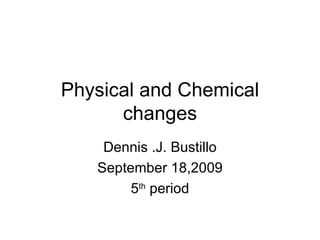 Physical and Chemical changes Dennis .J. Bustillo September 18,2009 5 th  period 