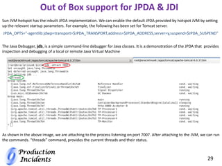 Production
Incidents 29
JPDA_OPTS="-agentlib:jdwp=transport=$JPDA_TRANSPORT,address=$JPDA_ADDRESS,server=y,suspend=$JPDA_SUSPEND"
Sun JVM hotspot has the inbuilt JPDA implementation. We can enable the default JPDA provided by hotspot JVM by setting
up the relevant startup parameters. For example, the following has been set for Tomcat server.
Out of Box support for JPDA & JDI
The Java Debugger, jdb, is a simple command-line debugger for Java classes. It is a demonstration of the JPDA that provides
inspection and debugging of a local or remote Java Virtual Machine
As shown in the above image, we are attaching to the process listening on port 7007. After attaching to the JVM, we can run
the commands. “threads” command, provides the current threads and their status.
 