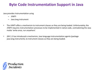 Production
Incidents
Byte Code Instrumentation Support in Java
Java provides Instrumentation using
– JVMTI
– Java.lang.instrument
• The JVMTI offers a mechanism to instrument classes as they are being loaded. Unfortunately, the
JVMTI requires instrumentation-processes to be implemented in native code, contradicting the Java
motto ‘write once, run anywhere’.
• JDK 1.5 has introduced a mechanism, Java language instrumentation agents (package
java.lang.instrument), to instrument classes as they are being loaded.
 