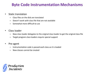 Production
Incidents
Byte Code Instrumentation Mechanisms
• Static translation
– Class files on the disk are translated
– Doesn’t work with class file that are not available
– Somewhat more difficult to use
• Class loader
– New class loader delegates to the original class loader to get the original class file
– Target program class loaders require special support
• Pre-agent
– Instrumentation code is passed each class as it is loaded
– New classes cannot be created
 