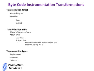 Production
Incidents
Byte Code Instrumentation Transformations
Transformation Target
Whole Program
Selective
Class
Method
Transformation Time
Ahead of time – or Static
At run-time
Load Time
Arbitrary time
Requires Class Loader interaction (pre 5.0)
RedefineClasses() in 5.0
Transformation Types
Replacement
Insertion
Deletion
 