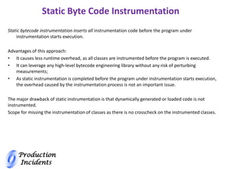 Production
Incidents
Static Byte Code Instrumentation
Static bytecode instrumentation inserts all instrumentation code before the program under
instrumentation starts execution.
Advantages of this approach:
• It causes less runtime overhead, as all classes are instrumented before the program is executed.
• It can leverage any high-level bytecode engineering library without any risk of perturbing
measurements;
• As static instrumentation is completed before the program under instrumentation starts execution,
the overhead caused by the instrumentation process is not an important issue.
The major drawback of static instrumentation is that dynamically generated or loaded code is not
instrumented.
Scope for missing the instrumentation of classes as there is no crosscheck on the instrumented classes.
 