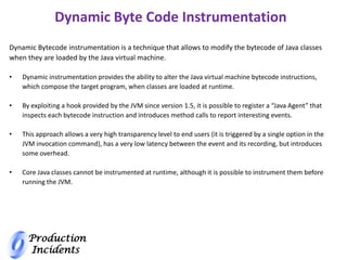 Production
Incidents
Dynamic Byte Code Instrumentation
Dynamic Bytecode instrumentation is a technique that allows to modify the bytecode of Java classes
when they are loaded by the Java virtual machine.
• Dynamic instrumentation provides the ability to alter the Java virtual machine bytecode instructions,
which compose the target program, when classes are loaded at runtime.
• By exploiting a hook provided by the JVM since version 1.5, it is possible to register a “Java Agent” that
inspects each bytecode instruction and introduces method calls to report interesting events.
• This approach allows a very high transparency level to end users (it is triggered by a single option in the
JVM invocation command), has a very low latency between the event and its recording, but introduces
some overhead.
• Core Java classes cannot be instrumented at runtime, although it is possible to instrument them before
running the JVM.
 