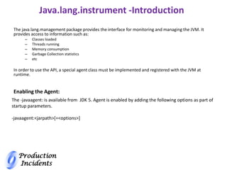 Production
Incidents
Java.lang.instrument -Introduction
The java.lang.management package provides the interface for monitoring and managing the JVM. It
provides access to information such as:
– Classes loaded
– Threads running
– Memory consumption
– Garbage Collection statistics
– etc
In order to use the API, a special agent class must be implemented and registered with the JVM at
runtime.
The -javaagent: is available from JDK 5. Agent is enabled by adding the following options as part of
startup parameters.
-javaagent:<jarpath>[=<options>]
Enabling the Agent:
 