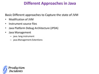 Production
Incidents
Different Approaches in Java
Basic Different approaches to Capture the state of JVM
• Modification of JVM
• Instrument source files
• Java Platform Debug Architecture (JPDA)
• Java Management
– java. lang.instrument
– java.Management.Extentions
 