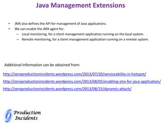 Production
Incidents
Java Management Extensions
• JMX also defines the API for management of Java applications.
• We can enable the JMX agent for:
– Local monitoring, for a client management application running on the local system.
– Remote monitoring, for a client management application running on a remote system.
http://zeroproductionincidents.wordpress.com/2013/07/20/serviceability-in-hotspot/
http://zeroproductionincidents.wordpress.com/2013/08/05/enabling-jmx-for-java-application/
http://zeroproductionincidents.wordpress.com/2013/08/15/dynamic-attach/
Additional Information can be obtained from:
 