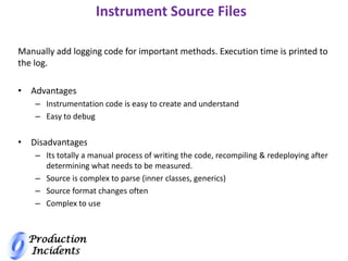 Production
Incidents
Instrument Source Files
Manually add logging code for important methods. Execution time is printed to
the log.
• Advantages
– Instrumentation code is easy to create and understand
– Easy to debug
• Disadvantages
– Its totally a manual process of writing the code, recompiling & redeploying after
determining what needs to be measured.
– Source is complex to parse (inner classes, generics)
– Source format changes often
– Complex to use
 