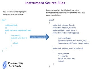 Production
Incidents
Instrument Source Files
class T
{
public void foo()
{ }
public static void main(String[] args)
{
T t = new T();
for (int i=1; i<=10; i++)
{
t.foo();
}
}
}
You can take the simple java
program as given below:
Instrumented version that will track the
number of method calls and print the data out
upon completion.
class T
{
public static int count_foo = 0;
public static int count_main = 0;
public void foo() { count_foo++; }
public static void main(String[] args)
{
user_main(args);
System.out.println("foo: "+count_foo);
System.out.println("main: "+count_main);
}
public static void user_main(String[] args)
{
count_main++;
T t = new T();
for (int i=1; i<=10; i++)
{ t.foo(); }
}
}
can be Instrumented
 
