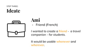 Ideate
STEP THREE:
Ami
- Friend (French)
I wanted to create a friend - a travel
companion - for students.
It would be usable whenever and
wherever.
 
