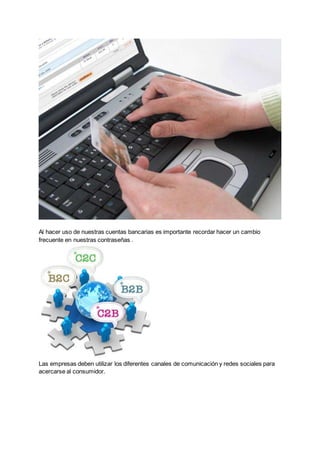 Al hacer uso de nuestras cuentas bancarias es importante recordar hacer un cambio
frecuente en nuestras contraseñas .
Las empresas deben utilizar los diferentes canales de comunicación y redes sociales para
acercarse al consumidor.
 