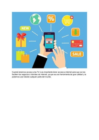 Cuando tenemos acceso a las Tic`s es importante tener acceso a internet para que se nos
faciliten los negocios o trámites vía internet, ya que es una herramienta de gran utilidad y la
podemos usar desde cualquier parte del mundo.
 