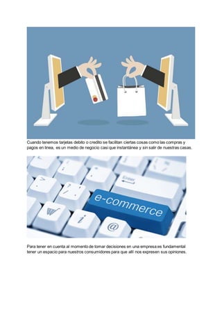 Cuando tenemos tarjetas debito o credito se facilitan ciertas cosas como las compras y
pagos en linea, es un medio de negocio casi que instantánea y sin salir de nuestras casas.
Para tener en cuenta al momento de tomar decisiones en una empresa es fundamental
tener un espacio para nuestros consumidores para que allí nos expresen sus opiniones.
 