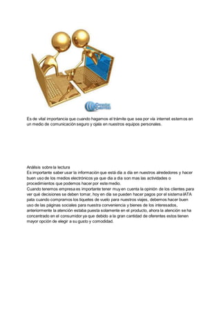 Es de vital importancia que cuando hagamos el trámite que sea por vía internet estemos en
un medio de comunicación seguro y ojala en nuestros equipos personales.
Análisis sobre la lectura
Es importante saber usar la información que está día a día en nuestros alrededores y hacer
buen uso de los medios electrónicos ya que dia a dia son mas las actividades o
procedimientos que podemos hacer por este medio.
Cuando tenemos empresa es importante tener muy en cuenta la opinión de los clientes para
ver qué decisiones se deben tomar, hoy en día se pueden hacer pagos por el sistema IATA
pata cuando compramos los tiquetes de vuelo para nuestros viajes, debemos hacer buen
uso de las páginas sociales para nuestra conveniencia y bienes de los interesados,
anteriormente la atención estaba puesta solamente en el producto, ahora la atención se ha
concentrado en el consumidor ya que debido a la gran cantidad de oferentes estos tienen
mayor opción de elegir a su gusto y comodidad.
 