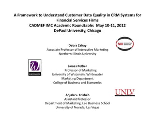 A Framework to Understand Customer Data Quality in CRM Systems for
                     Financial Services Firms
       CADMEF IMC Academic Roundtable: May 10-11, 2012
                    DePaul University, Chicago


                                Debra Zahay
                 Associate Professor of Interactive Marketing
                         Northern Illinois University


                                James Peltier
                             Professor of Marketing
                    University of Wisconsin, Whitewater
                           Marketing Department
                     College of Business and Economics


                             Anjala S. Krishen
                            Assistant Professor
                Department of Marketing, Lee Business School
                      University of Nevada, Las Vegas
 