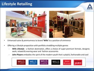 28
Lifestyle Retailing
• Enhanced lustre & premiumness to brand ‘Wills’ to a position of eminence
• Offering a Lifestyle proposition with portfolio straddling multiple genres
- Wills Lifestyle - a fashion destination, offers a choice of super-premium formals, designer,
work, relaxed & evening wear and fashion accessories
- John Players embodies the spirit of the modern youth that is playful, fashionable and cool
 