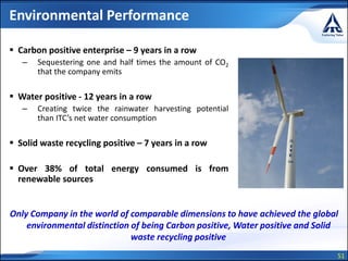 51
Environmental Performance
 Carbon positive enterprise – 9 years in a row
– Sequestering one and half times the amount of CO2
that the company emits
 Water positive - 12 years in a row
– Creating twice the rainwater harvesting potential
than ITC’s net water consumption
 Solid waste recycling positive – 7 years in a row
 Over 38% of total energy consumed is from
renewable sources
Only Company in the world of comparable dimensions to have achieved the global
environmental distinction of being Carbon positive, Water positive and Solid
waste recycling positive
 