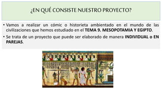 ¿EN QUÉCONSISTENUESTROPROYECTO?
• Vamos a realizar un cómic o historieta ambientado en el mundo de las
civilizaciones que hemos estudiado en el TEMA 9. MESOPOTAMIA Y EGIPTO.
• Se trata de un proyecto que puede ser elaborado de manera INDIVIDUAL o EN
PAREJAS.