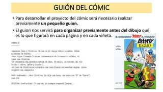 GUIÓN DEL CÓMIC
• Para desarrollar el proyecto del cómic será necesario realizar
previamente un pequeño guion.
• El guion nos servirá para organizar previamente antes del dibujo qué
es lo que figurará en cada página y en cada viñeta.