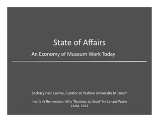 State	
  of	
  Aﬀairs	
  
Zachary	
  Paul	
  Levine,	
  Curator	
  at	
  Yeshiva	
  University	
  Museum	
  
An	
  Economy	
  of	
  Museum	
  Work	
  Today	
  	
  
InerCa	
  vs	
  ReinvenCon:	
  Why	
  “Business	
  as	
  Usual”	
  No	
  Longer	
  Works	
  
CAJM,	
  2013	
  
 