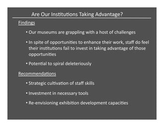 Findings	
  
Are	
  Our	
  InsCtuCons	
  Taking	
  Advantage?	
  
• Our	
  museums	
  are	
  grappling	
  with	
  a	
  host	
  of	
  challenges	
  
• In	
  spite	
  of	
  opportuniCes	
  to	
  enhance	
  their	
  work,	
  staﬀ	
  do	
  feel	
  
their	
  insCtuCons	
  fail	
  to	
  invest	
  in	
  taking	
  advantage	
  of	
  those	
  
opportuniCes	
  
• PotenCal	
  to	
  spiral	
  deleteriously	
  
RecommendaCons	
  
• Strategic	
  culCvaCon	
  of	
  staﬀ	
  skills	
  
• Investment	
  in	
  necessary	
  tools	
  
• Re-­‐envisioning	
  exhibiCon	
  development	
  capaciCes	
  
 