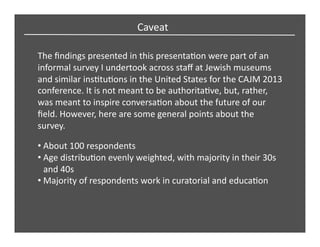 Caveat	
  
The	
  ﬁndings	
  presented	
  in	
  this	
  presentaCon	
  were	
  part	
  of	
  an	
  
informal	
  survey	
  I	
  undertook	
  across	
  staﬀ	
  at	
  Jewish	
  museums	
  
and	
  similar	
  insCtuCons	
  in	
  the	
  United	
  States	
  for	
  the	
  CAJM	
  2013	
  
conference.	
  It	
  is	
  not	
  meant	
  to	
  be	
  authoritaCve,	
  but,	
  rather,	
  
was	
  meant	
  to	
  inspire	
  conversaCon	
  about	
  the	
  future	
  of	
  our	
  
ﬁeld.	
  However,	
  here	
  are	
  some	
  general	
  points	
  about	
  the	
  
survey.	
  	
  
• About	
  100	
  respondents	
  
• Age	
  distribuCon	
  evenly	
  weighted,	
  with	
  majority	
  in	
  their	
  30s	
  
and	
  40s	
  
• Majority	
  of	
  respondents	
  work	
  in	
  curatorial	
  and	
  educaCon	
  
 
