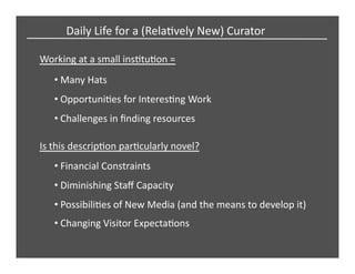Working	
  at	
  a	
  small	
  insCtuCon	
  =	
  
• Many	
  Hats	
  
• Challenges	
  in	
  ﬁnding	
  resources	
  
Is	
  this	
  descripCon	
  parCcularly	
  novel?	
  
• Financial	
  Constraints	
  
• Changing	
  Visitor	
  ExpectaCons	
  
• PossibiliCes	
  of	
  New	
  Media	
  (and	
  the	
  means	
  to	
  develop	
  it)	
  	
  
• OpportuniCes	
  for	
  InteresCng	
  Work	
  
• Diminishing	
  Staﬀ	
  Capacity	
  
Daily	
  Life	
  for	
  a	
  (RelaCvely	
  New)	
  Curator	
  
 