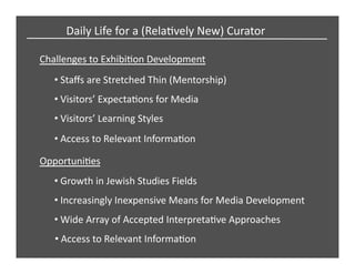 Challenges	
  to	
  ExhibiCon	
  Development	
  
• Staﬀs	
  are	
  Stretched	
  Thin	
  (Mentorship)	
  
• Visitors’	
  ExpectaCons	
  for	
  Media	
  
• Visitors’	
  Learning	
  Styles	
  
OpportuniCes	
  
• Growth	
  in	
  Jewish	
  Studies	
  Fields	
  
• Increasingly	
  Inexpensive	
  Means	
  for	
  Media	
  Development	
  	
  
• Wide	
  Array	
  of	
  Accepted	
  InterpretaCve	
  Approaches	
  
Daily	
  Life	
  for	
  a	
  (RelaCvely	
  New)	
  Curator	
  
• Access	
  to	
  Relevant	
  InformaCon	
  
• Access	
  to	
  Relevant	
  InformaCon	
  
 