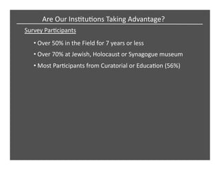 Survey	
  ParCcipants	
  
Are	
  Our	
  InsCtuCons	
  Taking	
  Advantage?	
  
• Over	
  50%	
  in	
  the	
  Field	
  for	
  7	
  years	
  or	
  less	
  
• Over	
  70%	
  at	
  Jewish,	
  Holocaust	
  or	
  Synagogue	
  museum	
  
• Most	
  ParCcipants	
  from	
  Curatorial	
  or	
  EducaCon	
  (56%)	
  
 