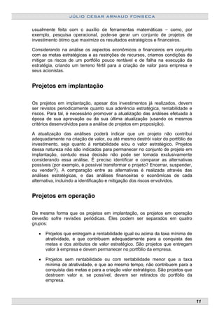 JÚLIO CESAR ARNAUD FONSECA
usualmente feita com o auxílio de ferramentas matemáticas – como, por
exemplo, pesquisa operacional, pode-se gerar um conjunto de projetos de
investimento ótimo que maximize os resultados estratégicos e financeiros.
Considerando na análise os aspectos econômicos e financeiros em conjunto
com as metas estratégicas e as restrições de recursos, criamos condições de
mitigar os riscos de um portfólio pouco rentável e de falha na execução da
estratégia, criando um terreno fértil para a criação de valor para empresa e
seus acionistas.
Projetos em implantação
Os projetos em implantação, apesar dos investimentos já realizados, devem
ser revistos periodicamente quanto sua aderência estratégica, rentabilidade e
riscos. Para tal, é necessário promover a atualização das análises efetuada à
época de sua aprovação ou da sua última atualização (usando os mesmos
critérios desenvolvidos para a análise de projetos em proposição).
A atualização das análises poderá indicar que um projeto não contribui
adequadamente na criação de valor, ou até mesmo destrói valor do portfólio de
investimento, seja quanto à rentabilidade e/ou o valor estratégico. Projetos
dessa natureza não são indicados para permanecer no conjunto de projeto em
implantação, contudo essa decisão não pode ser tomada exclusivamente
considerando essa análise. É preciso identificar e comparar as alternativas
possíveis (por exemplo, é possível transformar o projeto? Encerrar, suspender,
ou vender?). A comparação entre as alternativas é realizada através das
análises estratégicas, e das análises financeiras e econômicas de cada
alternativa, incluindo a identificação e mitigação dos riscos envolvidos.
Projetos em operação
Da mesma forma que os projetos em implantação, os projetos em operação
deverão sofre revisões periódicas. Eles podem ser separados em quatro
grupos:
• Projetos que entregam a rentabilidade igual ou acima da taxa mínima de
atratividade, e que contribuem adequadamente para a conquista das
metas e dos atributos de valor estratégico. São projetos que entregam
valor à empresa e devem permanecer no portfólio da empresa.
• Projetos sem rentabilidade ou com rentabilidade menor que a taxa
mínima de atratividade, e que ao mesmo tempo, não contribuem para a
conquista das metas e para a criação valor estratégico. São projetos que
destroem valor e, se possível, devem ser retirados do portfólio da
empresa.
11
 