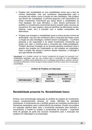 JÚLIO CESAR ARNAUD FONSECA
• Projetos sem rentabilidade ou com rentabilidade menor que a taxa de
mínima atratividade, mas que contribuem adequadamente para a
conquista das metas e para a criação de valor estratégico. São projetos
que devem ser investigados. A primeira pergunta a ser respondida é se
existe investimento incremental que possa elevar a rentabilidade ao
nível desejado. Em caso afirmativo, o ativo deverá permanecer no
portfólio e o investimento incremental deverá competir pelos recursos da
companhia. Em caso negativo, deve-se identificar as alternativas (venda,
hibernar, ceder, etc.) e proceder com a análise comparativa das
alternativas.
• Projetos que entregam a rentabilidade igual ou acima da taxa mínima de
atratividade, mas que não contribuem para a conquista das metas e para
a criação de valor estratégico, também devem investigados. . A primeira
pergunta a ser respondida é se existe investimento incremental que
possa criar valor e contribua para a conquista das metas estratégicas.
Também devemos investigar se os recursos gerados contribuem para o
suporte dos projetos em implantação ou dos projetos em proposição.
Caso o projeto não atenda a nenhum desses requisitos, a indicação é
que seja retirado do portfólio.
Importante: se o portfólio contiver um número substancial de projetos em operação com
rentabilidade adequada, mas que não contribui para a construção do valor estratégico
perseguido, o portfólio estará desalinhado com a estratégia empresarial e, portanto, deve-se
considerar fortemente a venda de alguns desses projetos de forma a trazer foco na execução
da estratégia.
Análise de Projetos em Operação
ADERÊNCIA ESTRATÉGICA
Sim Não
RENTABILIDADE
Sim MANTER INVESTIGAR
Não INVESTIGAR ELIMINAR
Rentabilidade presente Vs. Rentabilidade futura
Embora uma administração adequada do portfólio de projetos de investimento
busque incessantemente alcançar as metas definidas na estratégia
empresarial, é fundamental que o portfólio garanta as condições econômicas e
financeiras necessárias para a sobrevivência da empresa. Investir nos projetos
em operação significa gerar valor o incremental necessário para enfrentar a
concorrência, e manter ou ampliar a lucratividade da empresa – importante
fonte de geração de parte dos recursos necessários para a execução dos
projetos em implantação e em proposição.
12
 