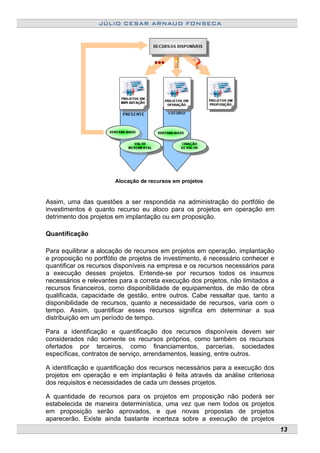 JÚLIO CESAR ARNAUD FONSECA
Alocação de recursos em projetos
Assim, uma das questões a ser respondida na administração do portfólio de
investimentos é quanto recurso eu aloco para os projetos em operação em
detrimento dos projetos em implantação ou em proposição.
Quantificação
Para equilibrar a alocação de recursos em projetos em operação, implantação
e proposição no portfólio de projetos de investimento, é necessário conhecer e
quantificar os recursos disponíveis na empresa e os recursos necessários para
a execução desses projetos. Entende-se por recursos todos os insumos
necessários e relevantes para a correta execução dos projetos, não limitados a
recursos financeiros, como disponibilidade de equipamentos, de mão de obra
qualificada, capacidade de gestão, entre outros. Cabe ressaltar que, tanto a
disponibilidade de recursos, quanto a necessidade de recursos, varia com o
tempo. Assim, quantificar esses recursos significa em determinar a sua
distribuição em um período de tempo.
Para a identificação e quantificação dos recursos disponíveis devem ser
considerados não somente os recursos próprios, como também os recursos
ofertados por terceiros, como financiamentos, parcerias, sociedades
específicas, contratos de serviço, arrendamentos, leasing, entre outros.
A identificação e quantificação dos recursos necessários para a execução dos
projetos em operação e em implantação é feita através da análise criteriosa
dos requisitos e necessidades de cada um desses projetos.
A quantidade de recursos para os projetos em proposição não poderá ser
estabelecida de maneira determinística, uma vez que nem todos os projetos
em proposição serão aprovados, e que novas propostas de projetos
aparecerão. Existe ainda bastante incerteza sobre a execução de projetos
13
 