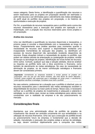 JÚLIO CESAR ARNAUD FONSECA
nessa categoria. Desta forma, a identificação e quantificação dos recursos a
serem reservados para os projetos em proposição deverão ser estimadas a
partir das lacunas a ser eliminadas para o atendimento das metas estratégicas,
do perfil atual do portfólio dos projetos em proposição, e do histórico de
oportunidades e execução de projetos.
Por fim, a quantidade de recursos necessários para o portfólio será a soma dos
recursos necessários para a execução dos projetos em operação e em
implantação, com a projeção dos recursos reservados para novos projetos e
em proposição.
Análise dos recursos
Uma vez identificado e quantificado os recursos disponíveis e necessários, o
próximo passo é conciliar a disponibilidade com a necessidade ao longo do
tempo. Freqüentemente essa análise apontará para momentos quando a
necessidade de recursos será superior a disponibilidade revelando uma
incapacidade momentânea de execução dos projetos, ou identificará um
excesso de recurso disponível não aproveitado revelando desperdício de
recursos. Essas situações indicam a necessidade de ajustes no portfólio, que
podem ser obtidos através da antecipação ou postergação de projetos, revisão
de escopo ou tecnologia de projetos, identificação de novas fontes de recursos,
entre outros. Contudo, qualquer que seja a solução adotada, deve-se analisar
os impactos ao portfólio tanto sob a ótica econômica e financeira, como
também de atendimento às metas estratégicas. No caso de necessidade de
eliminação de projetos, os de menor contribuição estratégica e financeira
devem ser considerados primeiro.
Importante: normalmente as empresas tenderão a revisar apenas os projetos em
proposição, uma vez que por não terem iniciados, são mais fáceis de serem alterados.
Contudo, esses projetos são essenciais para a estratégia em longo prazo, e sacrificá-los
pode significar sacrificar a estratégia. Considere rever todo o portfólio.
No caso extremo, poderemos ter a situação que o portfólio é infactível, pois os
recursos necessários para o atendimento das metas estratégicas excedem a
disponibilidade de recursos na maior parte do tempo. Nesse caso, é necessário
verificar se o portfólio de projetos de investimentos é adequado e aderente à
estratégia, ou em último caso, revisar as metas estratégicas para valores mais
condizentes com a realidade da empresa e de seu posicionamento no
mercado.
Considerações finais
Apontamos que uma administração eficaz de portfólio de projetos de
investimento não deverá ser centrada unicamente em sua rentabilidade e na
utilização de recursos financeiros. Uma vez que a execução do portfólio levará
ao posicionamento futuro da empresa, é fundamental que a decisão de
seleção, manutenção e execução dos projetos esteja a serviço da estratégia,
ou seja, devem contribuir objetivamente para a conquista das metas
14
 