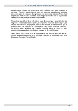 JÚLIO CESAR ARNAUD FONSECA
estratégicas e reforçar os atributos de valor definidos para seus produtos e
serviços. Também evidenciamos que os recursos estratégicos, aqueles
essenciais para a execução dos projetos, vão além dos recursos financeiros
disponíveis. Todo recurso essencial para criação e manutenção da capacidade
de execução dos projetos deve ser considerado.
Além disso, considerando a velocidade atual de mudanças nos ambientes de
negócio, a volatilidade dos mercados, o surgimento freqüente de inovações, os
desvios na execução de projetos, entre outros fatores, é indispensável que a
administração de portfólio de investimento seja uma atividade dinâmica.
Considerar essa atividade de maneira estática eleva o risco do não
atendimento dos objetivos estratégicos e de perda de rentabilidade.
Desta forma, concluímos que a administração de portfólio para ser eficaz,
deverá necessariamente ser uma atividade dinâmica e sustentada pelo tripé
Estratégia-Recursos-Rentabilidade.
15
 