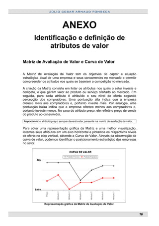 JÚLIO CESAR ARNAUD FONSECA
ANEXO
Identificação e definição de
atributos de valor
Matriz de Avaliação de Valor e Curva de Valor
A Matriz de Avaliação de Valor tem os objetivos de captar a atuação
estratégica atual de uma empresa e seus concorrentes no mercado e permitir
compreender os atributos nos quais se baseiam a competição no mercado.
A criação da Matriz consiste em listar os atributos nos quais o setor investe e
compete, e que geram valor ao produto ou serviço ofertado ao mercado. Em
seguida, para cada atributo é atribuído o seu nível de oferta segundo
percepção dos compradores. Uma pontuação alta indica que a empresa
oferece mais aos compradores e, portanto investe mais. Por analogia, uma
pontuação baixa indica que a empresa oferece menos aos compradores e,
portanto investe menos. No caso do atributo preço, ele reflete o preço de venda
do produto ao consumidor.
Importante: o atributo preço sempre deverá estar presente na matriz de avaliação de valor.
Para obter uma representação gráfica da Matriz e uma melhor visualização,
listamos seus atributos em um eixo horizontal e plotamos os respectivos níveis
de oferta no eixo vertical, obtendo a Curva de Valor. Através da observação da
curva de valor, podemos identificar o posicionamento estratégico das empresas
no setor.
Representação gráfica da Matriz de Avaliação de Valor
16
 