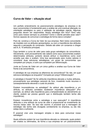 JÚLIO CESAR ARNAUD FONSECA
Curva de Valor – situação atual
Um perfeito entendimento do posicionamento estratégico da empresa e de
seus concorrentes é fundamental para a análise de uma eventual alteração na
orientação estratégica ou para a validação da estratégia vigente. Algumas
perguntas devem ser respondidas: Nossa estratégia tem foco? Gera valor
único para nossos serviços ou produtos? Como o cliente percebe esse valor?
Somos capazes de comunicar a estratégia de forma clara e simples?
Para tal, construa a Curva de Valor de sua empresa. Nem todos concordarão
de imediato com os atributos apresentados, ou com a importância dos atributos
segundo a percepção do comprador. Debata até obter um consenso e chegar
aos 6, 8, 10 atributos principais.
Faça também a curva de valor para cada grupo estratégico da concorrência.
Obviamente, você provavelmente não saberá como seus concorrentes avaliam
determinados atributos, portanto deverá atribuir à importância como você
acredita que eles a avaliam. Uma boa aproximação para muitos setores é
considerar duas estruturas estratégicas, um grupo de concorrentes que
competem por preços, e outro que competem por diferenciação.
Junte as Curvas de Valor em um único gráfico e analise sua Curva de Valor
frente à da concorrência.
A estratégia de sua empresa se diferencia da concorrência? Se não, em qual
estrutura estratégica se enquadra? Compete por preço? Diferenciação?
A estratégia é focada? Se for atribuída importância elevada a muitos atributos,
provavelmente sua estratégia carecerá de foco, investindo muito recursos e
conseqüentemente elevando o custo do produto.
Existem inconsistências na estratégia? Ao atribuir alta importância a um
atributo, os atributos correlatos receberam importância adequada? (Por
exemplo, ao atribuir alta importância para a tempestividade ao atendimento ao
cliente, poderá ser preciso garantir que a distribuição também tenha alta
importância).
Existem incoerências entre a estratégia e sua execução? A importância
atribuída a uma atributo da curva de valor é proporcional ao investimento de
recurso nesse valor. Se isso não ocorrer, é provável que a mensagem da
estratégia não tenha sido divulgada corretamente na empresa, ou ela não
esteja claro o suficiente.
É possível criar uma mensagem simples e clara para comunicar nossa
estratégia?
Quais atributos podem ter sua importância elevada ou rebaixada, quais podem
ser criados ou eliminados, de forma a sua empresa ter um posicionamento
17
 