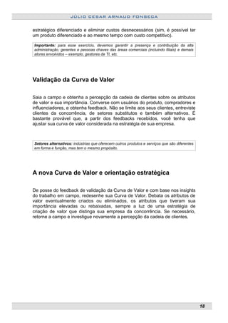 JÚLIO CESAR ARNAUD FONSECA
estratégico diferenciado e eliminar custos desnecessários (sim, é possível ter
um produto diferenciado e ao mesmo tempo com custo competitivo).
Importante: para esse exercício, devemos garantir a presença e contribuição da alta
administração, gerentes e pessoas chaves das áreas comerciais (incluindo filiais) e demais
atores envolvidos – exemplo, gestores de TI, etc.
Validação da Curva de Valor
Saia a campo e obtenha a percepção da cadeia de clientes sobre os atributos
de valor e sua importância. Converse com usuários do produto, compradores e
influenciadores, e obtenha feedback. Não se limite aos seus clientes, entreviste
clientes da concorrência, de setores substitutos e também alternativos. É
bastante provável que, a partir dos feedbacks recebidos, você tenha que
ajustar sua curva de valor considerada na estratégia de sua empresa.
Setores alternativos: indústrias que oferecem outros produtos e serviços que são diferentes
em forma e função, mas tem o mesmo propósito.
A nova Curva de Valor e orientação estratégica
De posse do feedback de validação da Curva de Valor e com base nos insights
do trabalho em campo, redesenhe sua Curva de Valor. Debata os atributos de
valor eventualmente criados ou eliminados, os atributos que tiveram sua
importância elevadas ou rebaixadas, sempre a luz de uma estratégia de
criação de valor que distinga sua empresa da concorrência. Se necessário,
retorne a campo e investigue novamente a percepção da cadeia de clientes.
18
 
