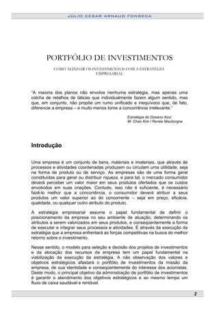 JÚLIO CESAR ARNAUD FONSECA
PORTFÓLIO DE INVESTIMENTOS
COMO ALINHAR OS INVESTIMENTOS COM A ESTRATÉGIA
EMPRESARIAL
“A maioria dos planos não envolve nenhuma estratégia, mas apenas uma
colcha de retalhos de táticas que individualmente fazem algum sentido, mas
que, em conjunto, não propõe um rumo unificado e inequívoco que, de fato,
diferencie a empresa – e muito menos torne a concorrência irrelevante.”
Estratégia do Oceano Azul
W. Chan Kim / Renée Mauborgne
Introdução
Uma empresa é um conjunto de bens, materiais e imateriais, que através de
processos e atividades coordenadas produzem ou circulam uma utilidade, seja
na forma de produto ou de serviço. As empresas são de uma forma geral
constituídas para gerar ou distribuir riqueza, e para tal, o mercado consumidor
deverá perceber um valor maior em seus produtos ofertados que os custos
envolvidos em suas criações. Contudo, isso não é suficiente, é necessário
fazê-lo melhor que a concorrência, o consumidor deverá atribuir a seus
produtos um valor superior ao do concorrente – seja em preço, eficácia,
qualidade, ou qualquer outro atributo do produto.
A estratégia empresarial assume o papel fundamental de definir o
posicionamento da empresa no seu ambiente de atuação, determinando os
atributos a serem valorizados em seus produtos, e conseqüentemente a forma
de executar e integrar seus processos e atividades. É através da execução da
estratégia que a empresa enfrentará as forças competitivas na busca do melhor
retorno sobre o investimento.
Nesse sentido, o modelo para seleção e decisão dos projetos de investimentos
e da alocação dos recursos da empresa tem um papel fundamental na
viabilização da execução da estratégia. A não observação dos valores e
objetivos estratégicos afastará o portfólio de investimentos da missão da
empresa, de sua identidade e conseqüentemente do interesse dos acionistas.
Deste modo, o principal objetivo da administração de portfólio de investimentos
é garantir o atendimento dos objetivos estratégicos e ao mesmo tempo um
fluxo de caixa saudável e rentável.
2
 