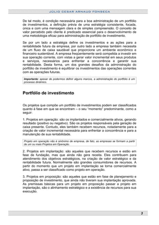 JÚLIO CESAR ARNAUD FONSECA
De tal modo, é condição necessária para a boa administração de um portfólio
de investimentos, a definição prévia de uma estratégia consistente, focada,
única e com uma mensagem clara e de simples compreensão. O conceito de
valor percebido pelo cliente é predicado essencial para o desenvolvimento de
uma metodologia eficaz para administração de portfólio de investimento.
Se por um lado a estratégia define os investimentos e as ações para a
rentabilidade futura da empresa, por outro lado a empresa também necessita
de um fluxo de caixa saudável que proporcione um ambiente econômico e
financeiro sustentável. A empresa freqüentemente será compelida a investir em
sua operação corrente, com vistas a gerar valor incremental em seus produtos
e serviços, necessários para enfrentar a concorrência e garantir sua
rentabilidade. Desta forma, um dos grandes desafios da administração do
portfólio de investimento é equilibrar os investimentos das operações correntes
com as operações futuras.
Importante: apesar de podermos definir alguns marcos, a administração do portfólio é um
processo dinâmico.
Portfólio de investimento
Os projetos que compõe um portfólio de investimentos podem ser classificados
quanto à fase em que se encontram – o seu “momento” predominante, como a
seguir:
1. Projetos em operação: são os implantados e comercialmente ativos, gerando
resultado (positivo ou negativo). São os projetos responsáveis pela geração de
caixa presente. Contudo, eles também recebem recursos, notadamente para a
criação de valor incremental necessária para enfrentar a concorrência e para a
manutenção de sua rentabilidade.
Projeto em operação não é sinônimo de empresa, de fato, as empresas se formam a partir
de um ou mais Projetos em Operação.
2. Projetos em implantação: são aqueles que recebem recursos e estão em
fase de fundação, mas que ainda não gera receita. Eles contribuem para
atendimento dos objetivos estratégicos, na criação de valor estratégico e da
rentabilidade futura. Normalmente são grandes consumidores de recursos. A
partir do momento que um projeto em implantação se torna comercialmente
ativo, passa a ser classificado como projeto em operação.
3. Projetos em proposição: são aqueles que estão em fase de planejamento e
proposição de investimento, que ainda não tiveram sua implantação aprovada.
As premissas básicas para um projeto em proposição passar a projeto em
implantação, são o alinhamento estratégico e a existência de recursos para sua
execução.
3
 