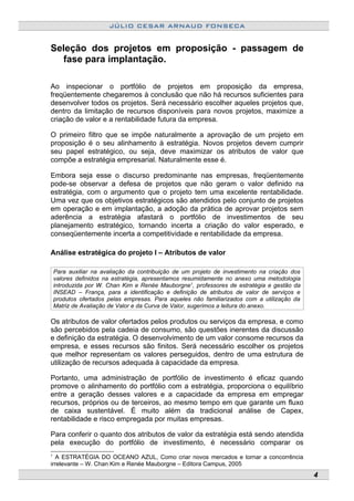 JÚLIO CESAR ARNAUD FONSECA
Seleção dos projetos em proposição - passagem de
fase para implantação.
Ao inspecionar o portfólio de projetos em proposição da empresa,
freqüentemente chegaremos à conclusão que não há recursos suficientes para
desenvolver todos os projetos. Será necessário escolher aqueles projetos que,
dentro da limitação de recursos disponíveis para novos projetos, maximize a
criação de valor e a rentabilidade futura da empresa.
O primeiro filtro que se impõe naturalmente a aprovação de um projeto em
proposição é o seu alinhamento à estratégia. Novos projetos devem cumprir
seu papel estratégico, ou seja, deve maximizar os atributos de valor que
compõe a estratégia empresarial. Naturalmente esse é.
Embora seja esse o discurso predominante nas empresas, freqüentemente
pode-se observar a defesa de projetos que não geram o valor definido na
estratégia, com o argumento que o projeto tem uma excelente rentabilidade.
Uma vez que os objetivos estratégicos são atendidos pelo conjunto de projetos
em operação e em implantação, a adoção da prática de aprovar projetos sem
aderência a estratégia afastará o portfólio de investimentos de seu
planejamento estratégico, tornando incerta a criação do valor esperado, e
conseqüentemente incerta a competitividade e rentabilidade da empresa.
Análise estratégica do projeto I – Atributos de valor
Para auxiliar na avaliação da contribuição de um projeto de investimento na criação dos
valores definidos na estratégia, apresentamos resumidamente no anexo uma metodologia
introduzida por W. Chan Kim e Renée Mauborgne1
, professores de estratégia e gestão da
INSEAD – França, para a identificação e definição de atributos de valor de serviços e
produtos ofertados pelas empresas. Para aqueles não familiarizados com a utilização da
Matriz de Avaliação de Valor e da Curva de Valor, sugerimos a leitura do anexo.
Os atributos de valor ofertados pelos produtos ou serviços da empresa, e como
são percebidos pela cadeia de consumo, são questões inerentes da discussão
e definição da estratégia. O desenvolvimento de um valor consome recursos da
empresa, e esses recursos são finitos. Será necessário escolher os projetos
que melhor representam os valores perseguidos, dentro de uma estrutura de
utilização de recursos adequada à capacidade da empresa.
Portanto, uma administração de portfólio de investimento é eficaz quando
promove o alinhamento do portfólio com a estratégia, proporciona o equilíbrio
entre a geração desses valores e a capacidade da empresa em empregar
recursos, próprios ou de terceiros, ao mesmo tempo em que garante um fluxo
de caixa sustentável. É muito além da tradicional análise de Capex,
rentabilidade e risco empregada por muitas empresas.
Para conferir o quanto dos atributos de valor da estratégia está sendo atendida
pela execução do portfólio de investimento, é necessário comparar os
1
A ESTRATÉGIA DO OCEANO AZUL, Como criar novos mercados e tornar a concorrência
irrelevante – W. Chan Kim e Renée Mauborgne – Editora Campus, 2005
4
 