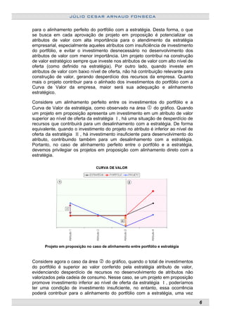 JÚLIO CESAR ARNAUD FONSECA
para o alinhamento perfeito do portfólio com a estratégia. Desta forma, o que
se busca em cada aprovação de projeto em proposição é potencializar os
atributos de valor com alta importância para o atendimento da estratégia
empresarial, especialmente aqueles atributos com insuficiência de investimento
do portfólio, e evitar o investimento desnecessário no desenvolvimento dos
atributos de valor com menor importância. Um projeto contribui na construção
de valor estratégico sempre que investe nos atributos de valor com alto nível de
oferta (como definido na estratégia). Por outro lado, quando investe em
atributos de valor com baixo nível de oferta, não há contribuição relevante para
construção de valor, gerando desperdício dos recursos da empresa. Quanto
mais o projeto contribuir para o alinhado dos investimentos do portfólio com a
Curva de Valor da empresa, maior será sua adequação e alinhamento
estratégico.
Considere um alinhamento perfeito entre os investimentos do portfólio e a
Curva de Valor da estratégia, como observado na área do gráfico. Quando
um projeto em proposição apresenta um investimento em um atributo de valor
superior ao nível de oferta da estratégia I , há uma situação de desperdício de
recursos que contribuirá para um desalinhamento com a estratégia. De forma
equivalente, quando o investimento do projeto no atributo é inferior ao nível de
oferta da estratégia II , há investimento insuficiente para desenvolvimento do
atributo, contribuindo também para um desalinhamento com a estratégia.
Portanto, no caso de alinhamento perfeito entre o portfólio e a estratégia,
devemos privilegiar os projetos em proposição com alinhamento direto com a
estratégia.
Projeto em proposição no caso de alinhamento entre portfólio e estratégia
Considere agora o caso da área do gráfico, quando o total de investimentos
do portfólio é superior ao valor conferido pela estratégia atributo de valor,
evidenciando desperdício de recursos no desenvolvimento de atributos não
valorizados pela cadeia de consumo. Nesse caso, se um projeto em proposição
promove investimento inferior ao nível de oferta da estratégia I , poderíamos
ter uma condição de investimento insuficiente, no entanto, essa ocorrência
poderá contribuir para o alinhamento do portfólio com a estratégia, uma vez
6
 