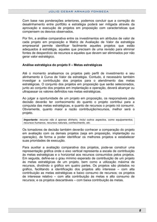 JÚLIO CESAR ARNAUD FONSECA
Com base nas ponderações anteriores, podemos concluir que a correção do
desalinhamento entre portfólio e estratégia poderá ser mitigada através da
aprovação e execução de projetos em proposição com características que
compensem os desvios observados.
Por fim, a análise comparativa entre os investimentos em atributos de valor de
cada projeto em proposição e Matriz de Avaliação de Valor da estratégia
empresarial permite identificar facilmente aqueles projetos que estão
adequados à estratégia, aqueles que precisam de uma revisão para eliminar
fontes de desperdício de recursos e aqueles que devem ser eliminados por não
gerar valor estratégico.
Análise estratégica do projeto II – Metas estratégicas
Até o momento analisamos os projetos pelo perfil de investimento e seu
alinhamento à Curva de Valor da estratégia. Contudo, é necessário também
investigar a contribuição dos projetos para o atendimento das metas
estratégicas. O conjunto dos projetos em proposição que serão selecionados,
junto ao conjunto dos projetos em implantação e operação, deverá alcançar ou
ultrapassar os valores definidos nas metas estratégicas.
Ao julgar a oportunidade de um projeto em proposição, os responsáveis pela
decisão deverão ter conhecimento do quanto o projeto contribui para a
conquista das metas estratégicas, e quanto de recursos o projeto irá consumir.
Obviamente, quanto maior a razão contribuição/recursos, melhor será o
projeto.
Importante: recurso não é apenas dinheiro, inclui outros aspectos, como equipamentos,
recursos humanos, recursos naturais, conhecimento, etc.
Os tomadores de decisão também deverão conhecer a comparação do projeto
em avaliação com os demais projetos (seja em proposição, implantação ou
operação), de forma a poder identificar os melhores projetos e estabelecer
suas prioridades de execução.
Para auxiliar a avaliação comparativa dos projetos, pode-se construir uma
representação gráfica onde o eixo vertical representa a escala de contribuição
às metas estratégicas e o horizontal aos recursos consumidos pelos projetos.
Em seguida, define-se o grau mínimo esperado de contribuição de um projeto
às metas estratégicas de um projeto, bem como a utilização máxima de
recursos, dividindo o gráfico em quatro partes. Os projetos são plotados no
gráfico, facilitando a identificação dos projetos alto interesse – com alta
contribuição as metas estratégicas e baixo consumo de recursos; os projetos
de interesse relativo – com alta contribuição às metas e alto consumo de
recursos; e os projetos descartáveis – com baixa contribuição às metas.
8
 