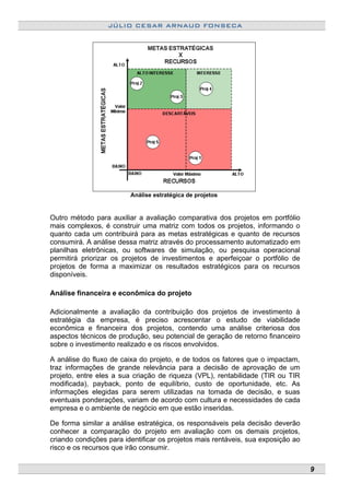 JÚLIO CESAR ARNAUD FONSECA
Análise estratégica de projetos
Outro método para auxiliar a avaliação comparativa dos projetos em portfólio
mais complexos, é construir uma matriz com todos os projetos, informando o
quanto cada um contribuirá para as metas estratégicas e quanto de recursos
consumirá. A análise dessa matriz através do processamento automatizado em
planilhas eletrônicas, ou softwares de simulação, ou pesquisa operacional
permitirá priorizar os projetos de investimentos e aperfeiçoar o portfólio de
projetos de forma a maximizar os resultados estratégicos para os recursos
disponíveis.
Análise financeira e econômica do projeto
Adicionalmente a avaliação da contribuição dos projetos de investimento à
estratégia da empresa, é preciso acrescentar o estudo de viabilidade
econômica e financeira dos projetos, contendo uma análise criteriosa dos
aspectos técnicos de produção, seu potencial de geração de retorno financeiro
sobre o investimento realizado e os riscos envolvidos.
A análise do fluxo de caixa do projeto, e de todos os fatores que o impactam,
traz informações de grande relevância para a decisão de aprovação de um
projeto, entre eles a sua criação de riqueza (VPL), rentabilidade (TIR ou TIR
modificada), payback, ponto de equilíbrio, custo de oportunidade, etc. As
informações elegidas para serem utilizadas na tomada de decisão, e suas
eventuais ponderações, variam de acordo com cultura e necessidades de cada
empresa e o ambiente de negócio em que estão inseridas.
De forma similar a análise estratégica, os responsáveis pela decisão deverão
conhecer a comparação do projeto em avaliação com os demais projetos,
criando condições para identificar os projetos mais rentáveis, sua exposição ao
risco e os recursos que irão consumir.
9
 