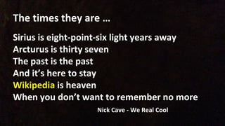 The times they are …
Sirius is eight-point-six light years away
Arcturus is thirty seven
The past is the past
And it’s here to stay
Wikipedia is heaven
When you don’t want to remember no more
Nick Cave - We Real Cool
 