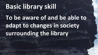 Basic library skill
To be aware of and be able to
adapt to changes in society
surrounding the library
 