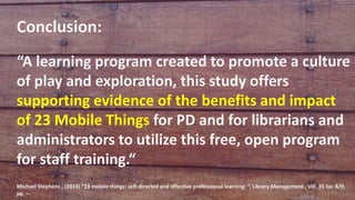 Conclusion:
“A learning program created to promote a culture
of play and exploration, this study offers
supporting evidence of the benefits and impact
of 23 Mobile Things for PD and for librarians and
administrators to utilize this free, open program
for staff training.“
Michael Stephens , (2014) “23 mobile things: self-directed and effective professional learning: “, Library Management , Vol. 35 Iss: 8/9,
pp. –.
 